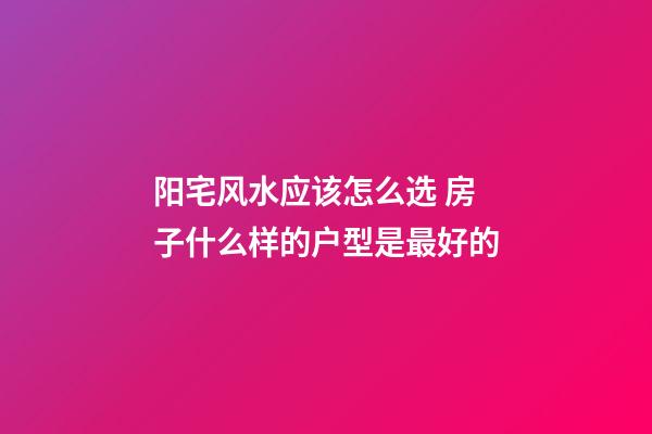 阳宅风水应该怎么选 房子什么样的户型是最好的